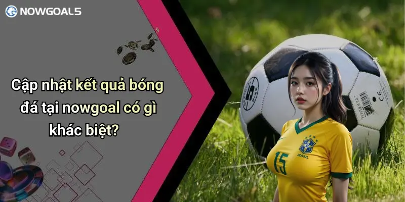 Cập nhật kết quả bóng đá tại nowgoal có gì khác biệt?