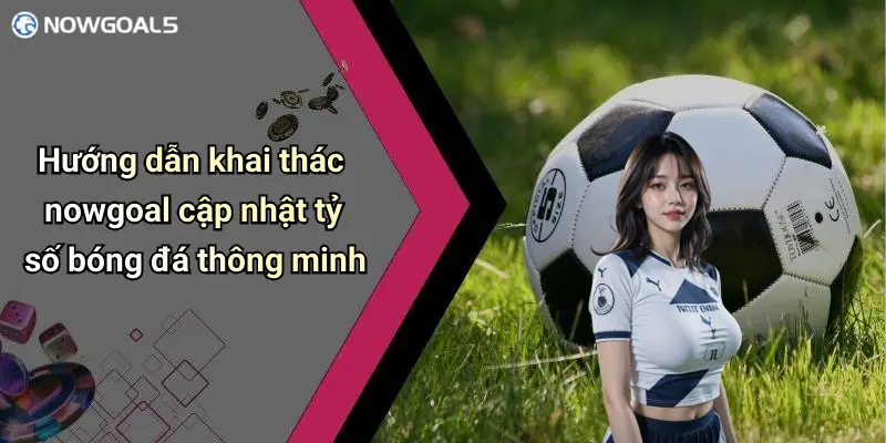 Hướng dẫn khai thác nowgoal cập nhật tỷ số bóng đá thông minh