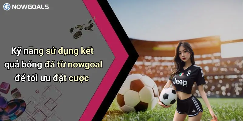Kỹ năng sử dụng kết quả bóng đá từ nowgoal để tối ưu đặt cược