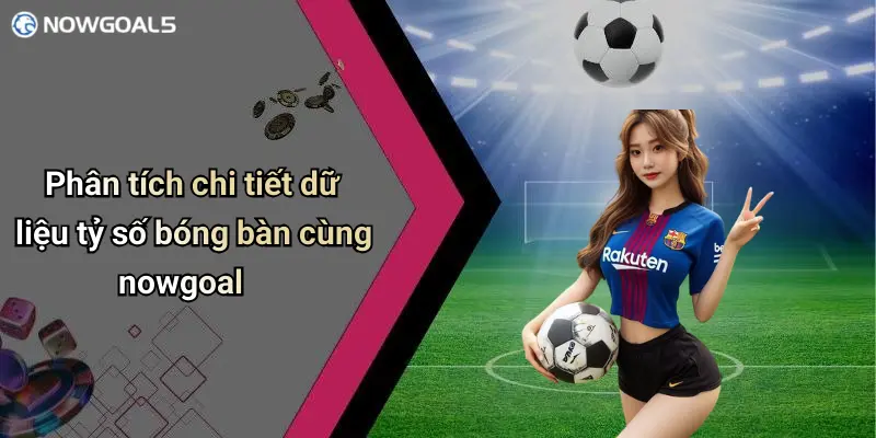Phân tích chi tiết dữ liệu tỷ số bóng bàn cùng nowgoal